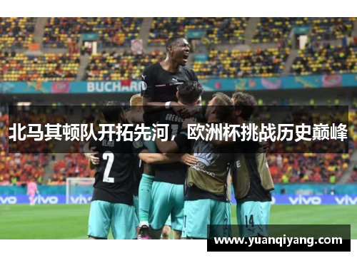 北马其顿队开拓先河，欧洲杯挑战历史巅峰