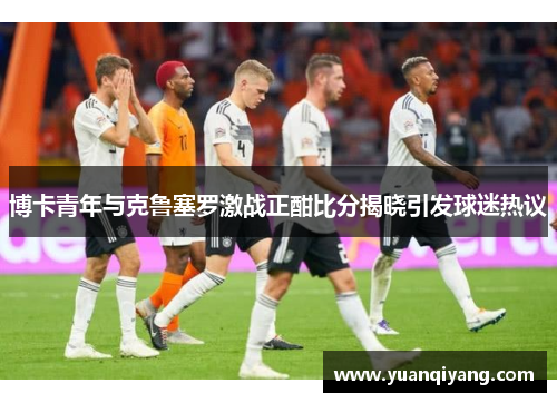 博卡青年与克鲁塞罗激战正酣比分揭晓引发球迷热议